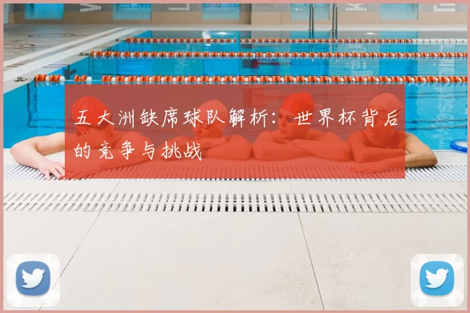 五大洲缺席球队解析：世界杯背后的竞争与挑战