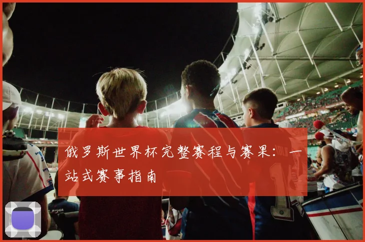 俄罗斯世界杯完整赛程与赛果：一站式赛事指南