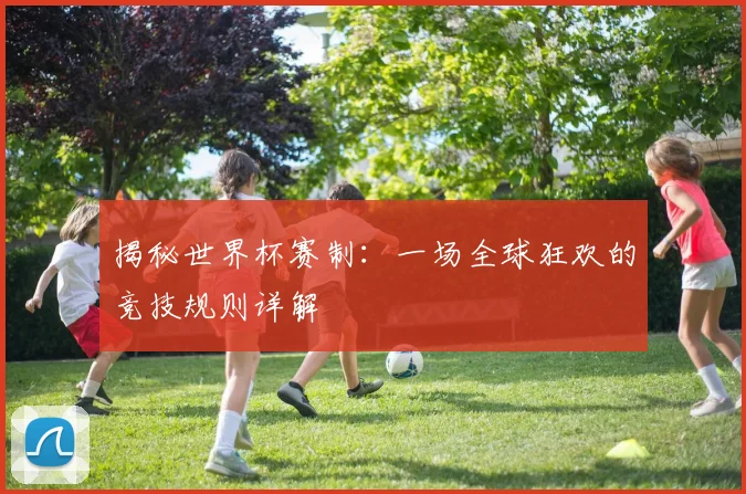 揭秘世界杯赛制：一场全球狂欢的竞技规则详解