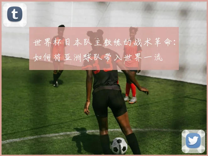 世界杯日本队主教练的战术革命：如何将亚洲球队带入世界一流