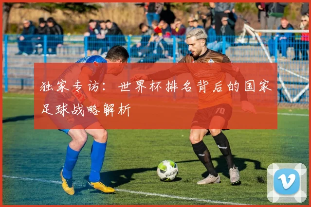 独家专访:世界杯排名背后的国家足球战略解析