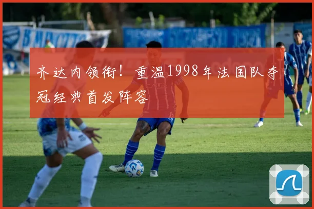 齐达内领衔！重温1998年法国队夺冠经典首发阵容
