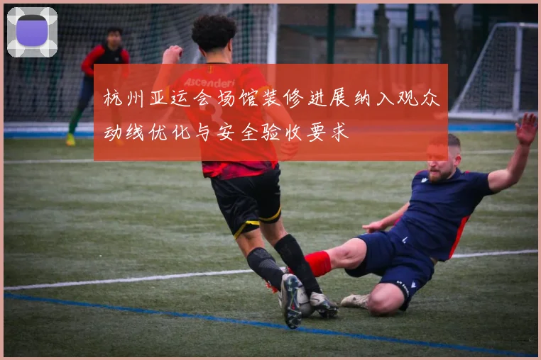 杭州亚运会场馆装修进展纳入观众动线优化与安全验收要求