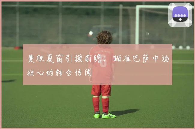 曼联夏窗引援前瞻：瞄准巴萨中场核心的转会传闻