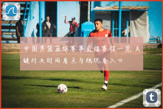 中国男篮篮球赛事直播赛程一览 关键对决时间看点与线观看入口