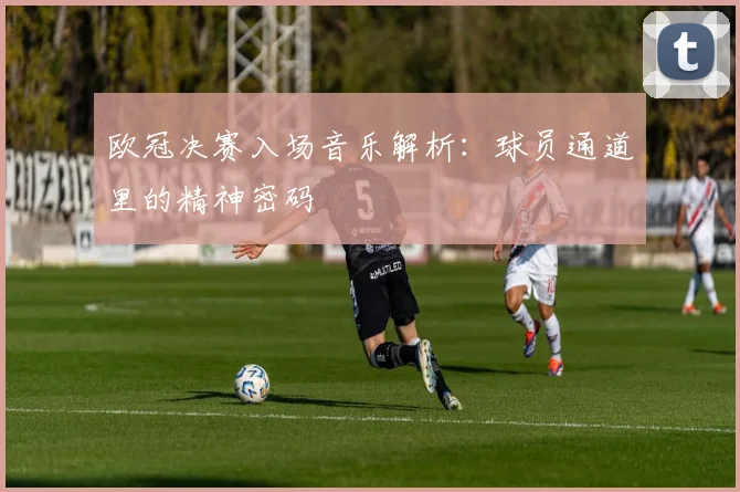 欧冠决赛入场音乐解析：球员通道里的精神密码