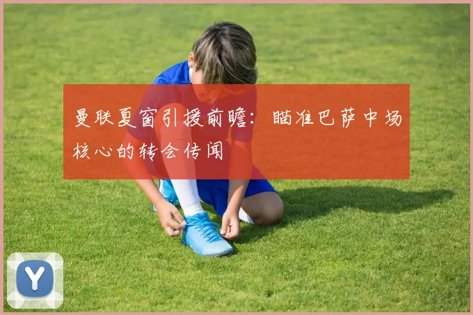 曼联夏窗引援前瞻：瞄准巴萨中场核心的转会传闻