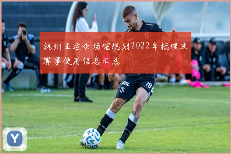 杭州亚运会场馆规划2022年梳理及赛事使用信息汇总