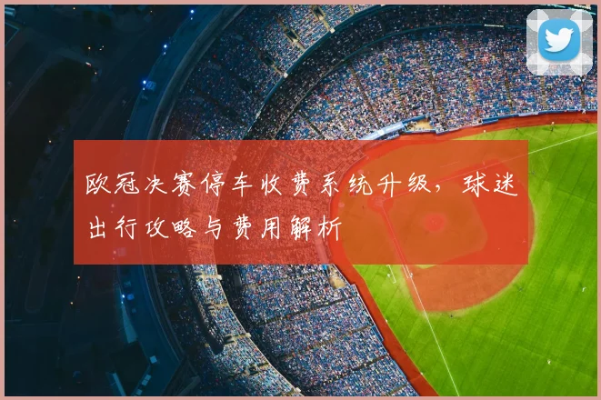 欧冠决赛停车收费系统升级，球迷出行攻略与费用解析