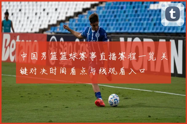 中国男篮篮球赛事直播赛程一览 关键对决时间看点与线观看入口